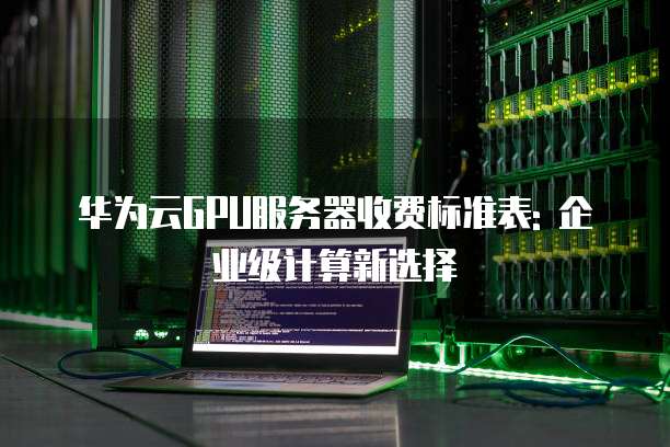 华为云GPU服务器收费标准表: 企业级计算新选择