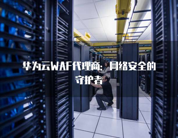 华为云WAF代理商：网络安全的守护者