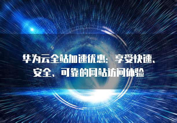华为云全站加速优惠:享受快速、安全、可靠的网站访问体验