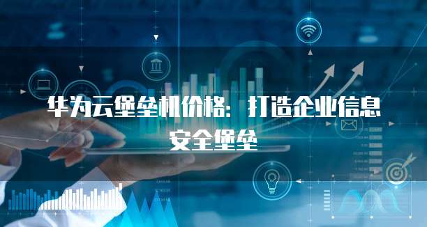 华为云堡垒机价格:打造企业信息安全堡垒