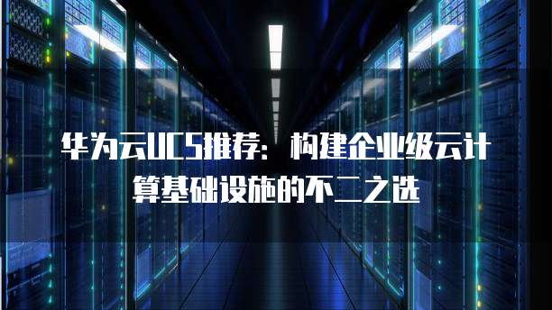 华为云UCS推荐:构建企业级云计算基础设施的不二之选