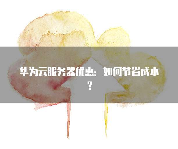 华为云服务器优惠:如何节省成本?
