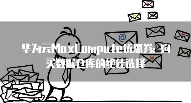 华为云MaxCompute优惠券: 购买数据仓库的绝佳选择