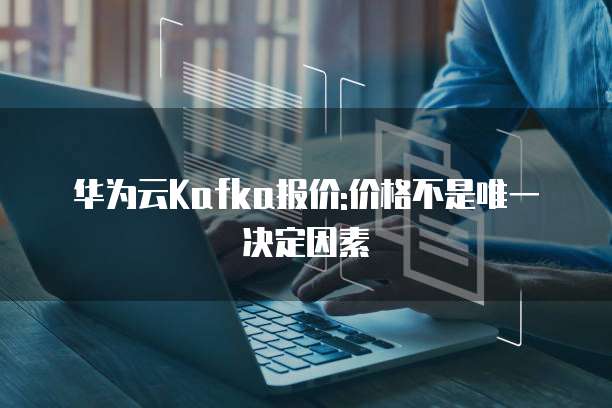 华为云Kafka报价:价格不是唯一决定因素