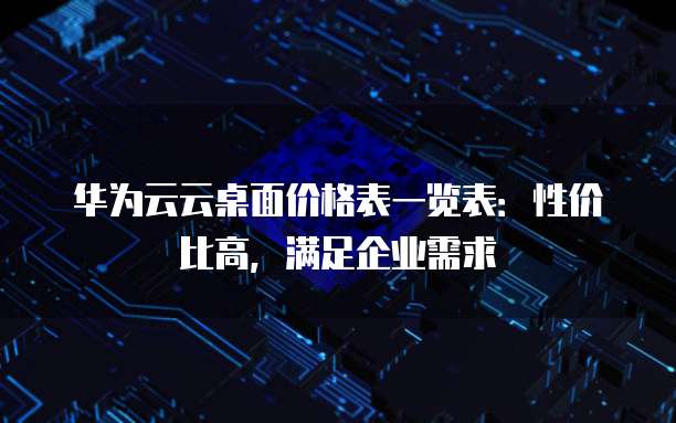 华为云云桌面价格表一览表：性价比高，满足企业需求