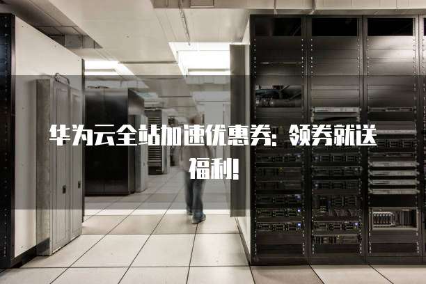 华为云全站加速优惠券: 领券就送福利!