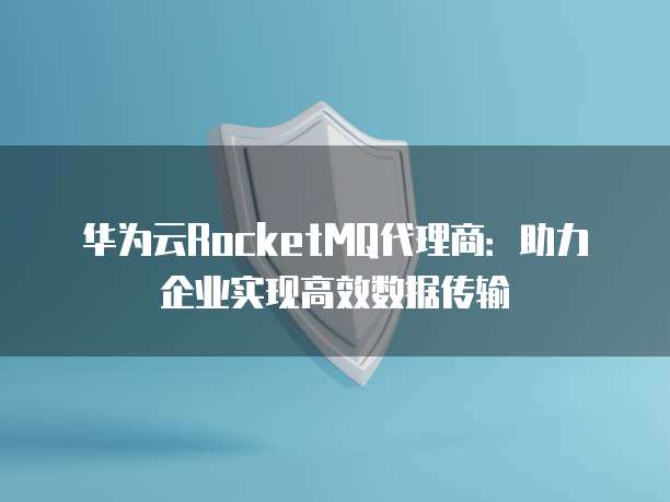 华为云RocketMQ代理商:助力企业实现高效数据传输