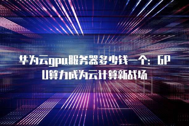 华为云gpu服务器多少钱一个:GPU算力成为云计算新战场