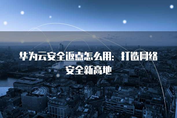 华为云安全返点怎么用:打造网络安全新高地