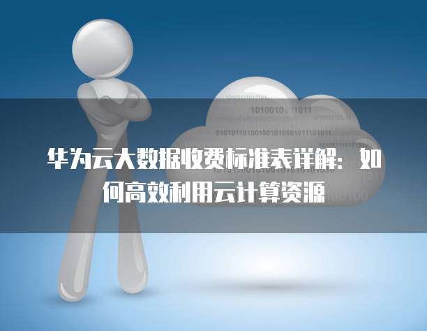 华为云大数据收费标准表详解:如何高效利用云计算资源