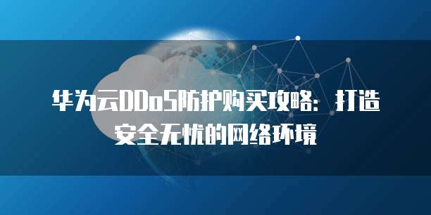 华为云DDoS防护购买攻略:打造安全无忧的网络环境
