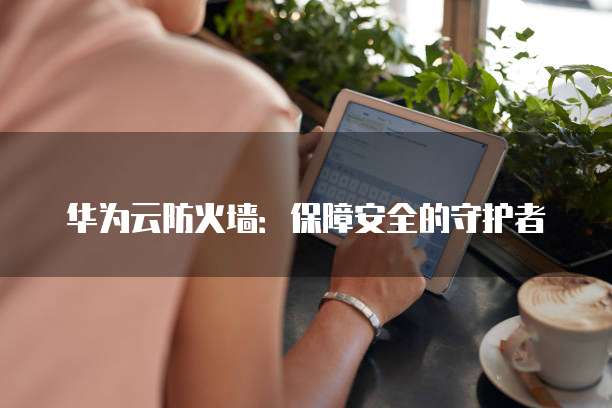 华为云防火墙:保障安全的守护者