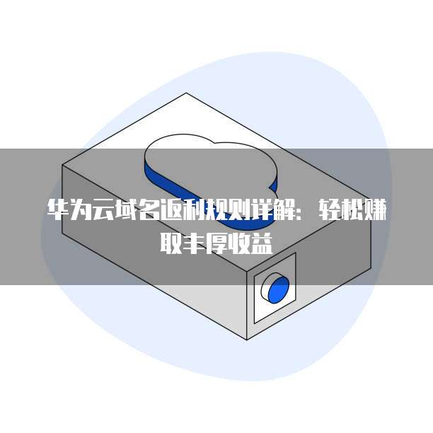 华为云域名返利规则详解：轻松赚取丰厚收益