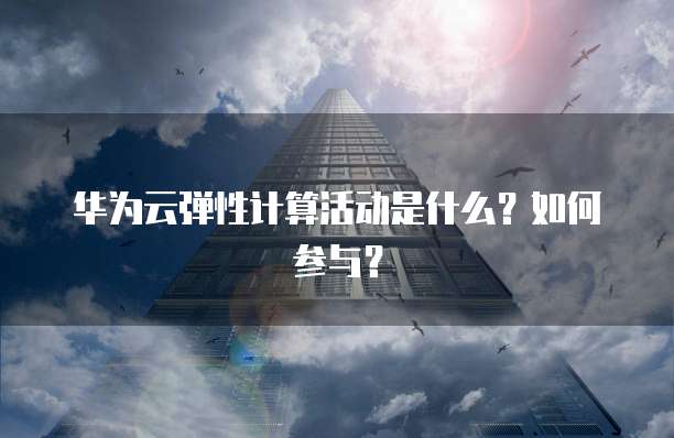 华为云弹性计算活动是什么?如何参与?