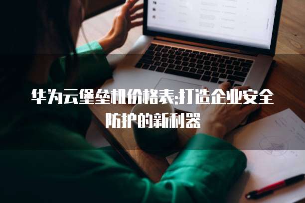 华为云堡垒机价格表:打造企业安全防护的新利器