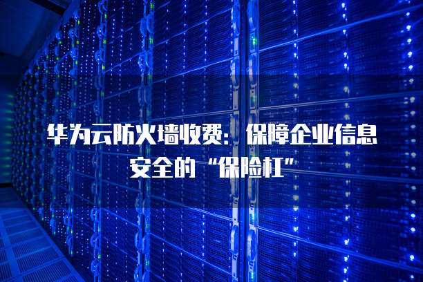 华为云防火墙收费:保障企业信息安全的“保险杠”