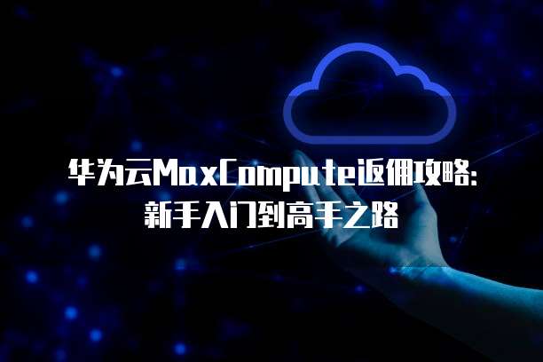 华为云MaxCompute返佣攻略:新手入门到高手之路