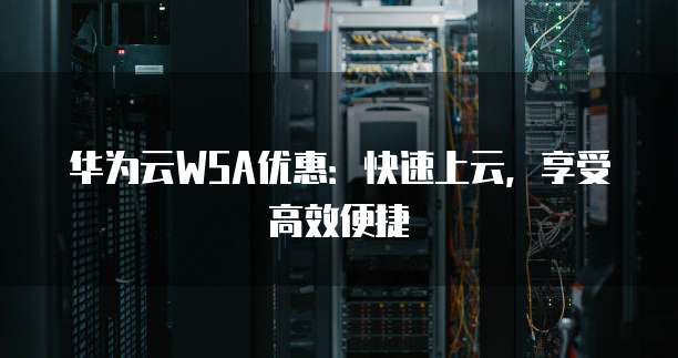华为云WSA优惠:快速上云,享受高效便捷