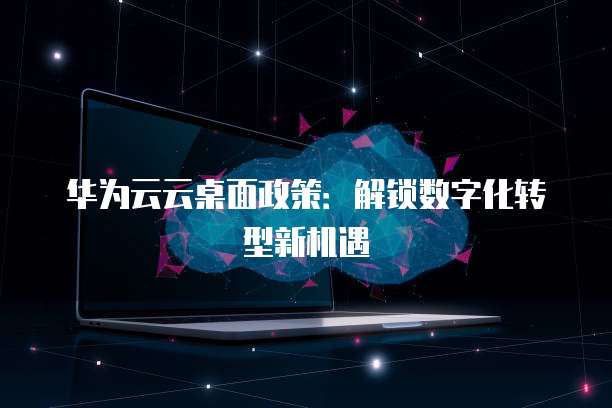 华为云云桌面政策：解锁数字化转型新机遇