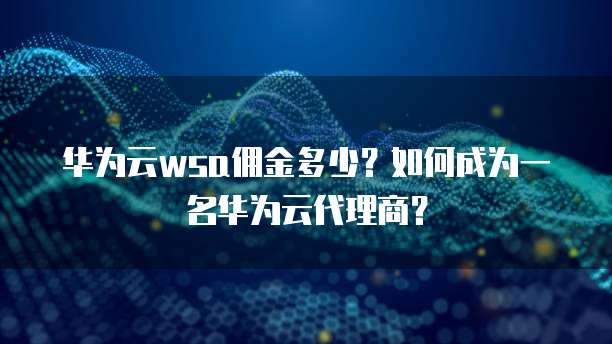 华为云wsa佣金多少？如何成为一名华为云代理商？
