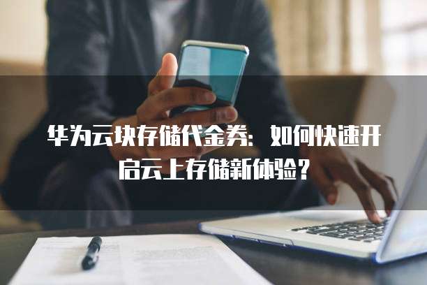 华为云块存储代金券:如何快速开启云上存储新体验?