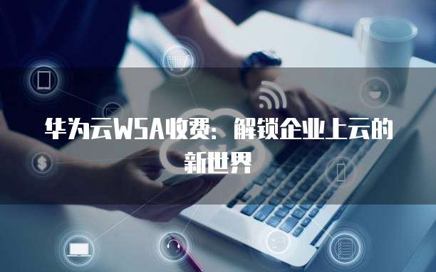 华为云WSA收费:解锁企业上云的新世界