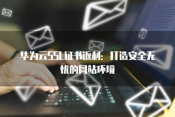 华为云SSL证书返利:打造安全无忧的网站环境