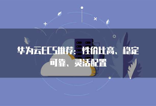 华为云ECS推荐:性价比高、稳定可靠、灵活配置