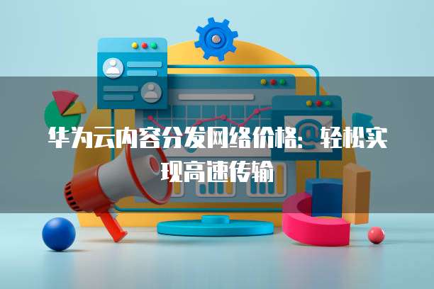华为云内容分发网络价格：轻松实现高速传输
