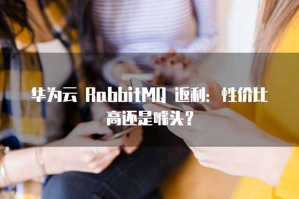 华为云 RabbitMQ 返利：性价比高还是噱头？