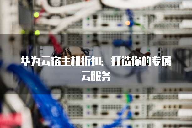 华为云宿主机折扣:打造你的专属云服务