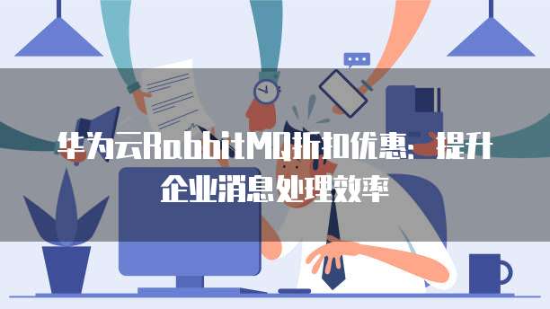 华为云RabbitMQ折扣优惠:提升企业消息处理效率
