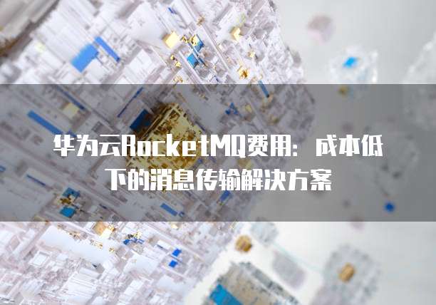 华为云RocketMQ费用:成本低下的消息传输解决方案