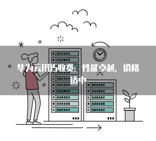 华为云RDS收费:性能卓越,价格适中