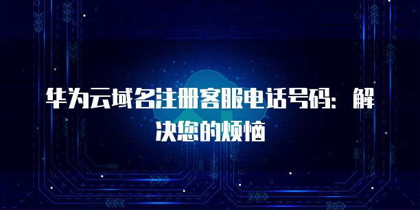 华为云域名注册客服电话号码:解决您的烦恼