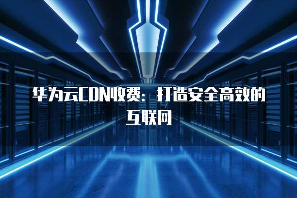 华为云CDN收费:打造安全高效的互联网