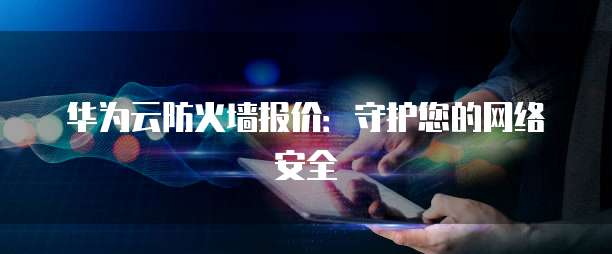 华为云防火墙报价:守护您的网络安全