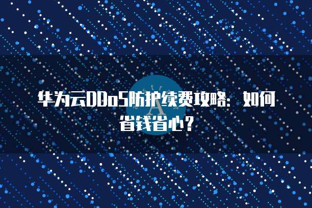 华为云DDoS防护续费攻略:如何省钱省心?