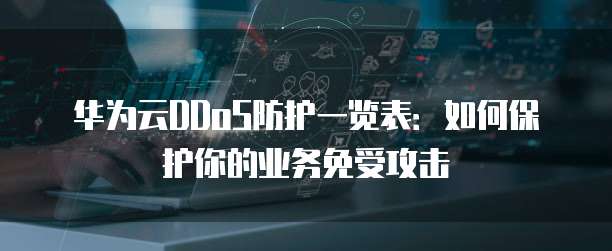华为云DDoS防护一览表:如何保护你的业务免受攻击