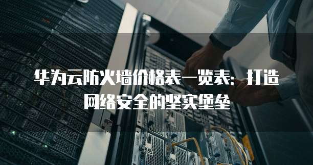 华为云防火墙价格表一览表:打造网络安全的坚实堡垒