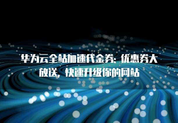 华为云全站加速代金券: 优惠券大放送, 快速升级你的网站