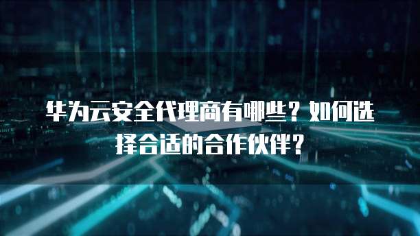 华为云安全代理商有哪些?如何选择合适的合作伙伴?