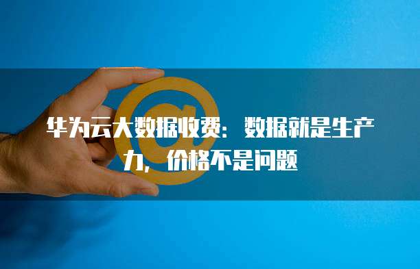华为云大数据收费：数据就是生产力，价格不是问题