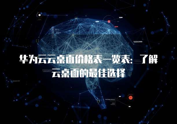 华为云云桌面价格表一览表:了解云桌面的最佳选择