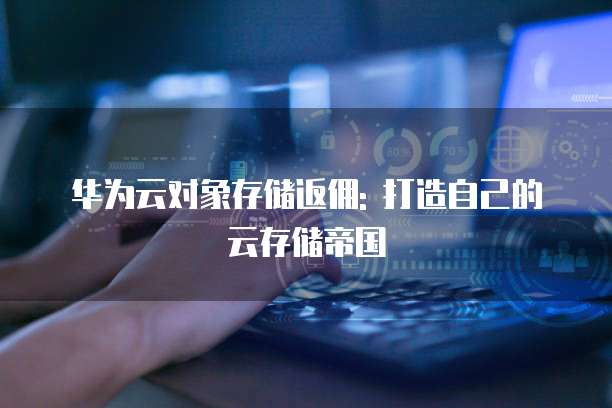 华为云对象存储返佣: 打造自己的云存储帝国