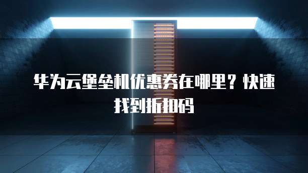 华为云堡垒机优惠券在哪里?快速找到折扣码