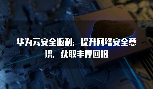 华为云安全返利:提升网络安全意识,获取丰厚回报