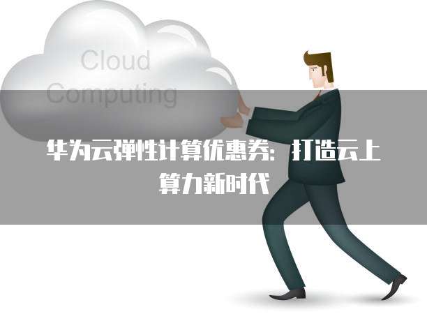 华为云弹性计算优惠券:打造云上算力新时代