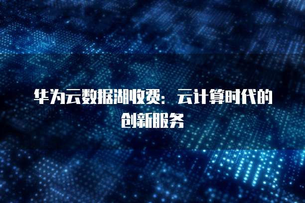 华为云数据湖收费:云计算时代的创新服务