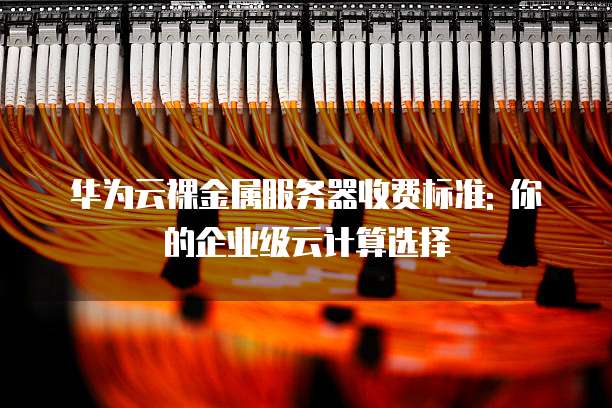 华为云裸金属服务器收费标准: 你的企业级云计算选择